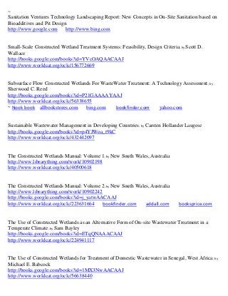 ~
Sanitation Ventures Technology Landscaping Report: New Concepts in On-Site Sanitation based on
Bioadditives and Pit Design
http://www.google.com      http://www.bing.com


Small-Scale Constructed Wetland Treatment Systems: Feasibility, Design Criteria ; by Scott D.
Wallace
http://books.google.com/books?id=YVcOAQAACAAJ
http://www.worldcat.org/oclc/156772669


Subsurface Flow Constructed Wetlands For WasteWater Treatment: A Technology Assessment ; by
Sherwood C. Reed
http://books.google.com/books?id=P21GAAAAYAAJ
http://www.worldcat.org/oclc/56338655
~ Nook book allbookstores.com      bing.com    bookfinder.com     yahoo.com


Sustainable Wastewater Management in Developing Countries; by Carsten Hollander Laugese
http://books.google.com/books?id=p4YJWoa_t9kC
http://www.worldcat.org/oclc/432442097


The Constructed Wetlands Manual: Volume 1; by New South Wales, Australia
http://www.librarything.com/work/10902198
http://www.worldcat.org/oclc/40500618


The Constructed Wetlands Manual: Volume 2; by New South Wales, Australia
http://www.librarything.com/work/10902242
http://books.google.com/books?id=j_yatwAACAAJ
http://www.worldcat.org/oclc/223631664    bookfinder.com    addall.com           booksprice.com


The Use of Constructed Wetlands as an Alternative Form of On-site Wastewater Treatment in a
Temperate Climate; by Sam Bayley
http://books.google.com/books?id=ETqQNAAACAAJ
http://www.worldcat.org/oclc/224941117


The Use of Constructed Wetlands for Treatment of Domestic Wastewater in Senegal, West Africa; by
Michael E. Babcock
http://books.google.com/books?id=1MX3NwAACAAJ
http://www.worldcat.org/oclc/56638440
 