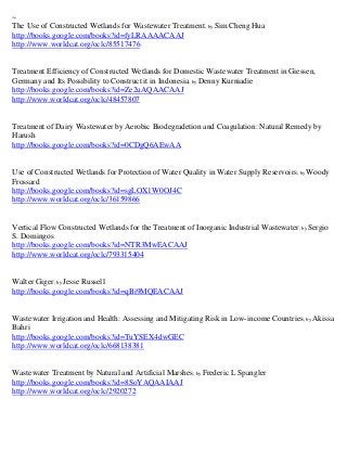 ~
The Use of Constructed Wetlands for Wastewater Treatment; by Sim Cheng Hua
http://books.google.com/books?id=fyLRAAAACAAJ
http://www.worldcat.org/oclc/85517476


Treatment Efficiency of Constructed Wetlands for Domestic Wastewater Treatment in Giessen,
Germany and Its Possibility to Construct it in Indonesia; by Denny Kurniadie
http://books.google.com/books?id=Ze2uAQAACAAJ
http://www.worldcat.org/oclc/48457807


Treatment of Dairy Wastewater by Aerobic Biodegradetion and Coagulation: Natural Remedy by
Harush
http://books.google.com/books?id=0CDgQ6AEwAA


Use of Constructed Wetlands for Protection of Water Quality in Water Supply Reservoirs ; by Woody
Frossard
http://books.google.com/books?id=sgLOX1W0OJ4C
http://www.worldcat.org/oclc/36159866


Vertical Flow Constructed Wetlands for the Treatment of Inorganic Industrial Wastewater ; by Sergio
S. Domingos
http://books.google.com/books?id=NTR3MwEACAAJ
http://www.worldcat.org/oclc/793315404


Walter Giger; by Jesse Russell
http://books.google.com/books?id=qBi9MQEACAAJ


Wastewater Irrigation and Health: Assessing and Mitigating Risk in Low-income Countries; by Akissa
Bahri
http://books.google.com/books?id=TuYSEX4dwGEC
http://www.worldcat.org/oclc/668138381


Wastewater Treatment by Natural and Artificial Marshes; by Frederic L Spangler
http://books.google.com/books?id=8SoYAQAAIAAJ
http://www.worldcat.org/oclc/2920272
 