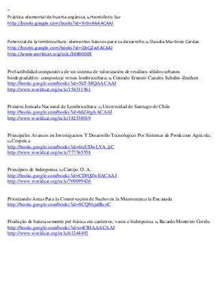 ~
Práctica elemental de huerta orgánica; by Hemisferio Sur
http://books.google.com/books?id=Yn9nAAAACAAJ


                                                                  ; by
http://books.google.com/books?id=QbCjZwEACAAJ
http://www.worldcat.org/oclc/36890009


Prefactibilidad comparativa de un sistema de valorización de residuos sólidos urbanos
biodegradables: compostaje versus lombricultura; by Conrado Ernesto Canales Schulin-Zeuthen
http://books.google.com/books?id=5kT-MQAACAAJ
http://www.worldcat.org/oclc/154331561


Primera Jornada Nacional de Lombricultura; by Universidad de Santiago de Chile
http://books.google.com/books?id=hh24tgAACAAJ
http://www.worldcat.org/oclc/182538019


Principales Avances en Investigacion Y Desarrollo Tecnologico Por Sistemas de Prodccion Agricola;
by Corpoica
http://books.google.com/books?id=6tzUDwLYA_kC
http://www.worldcat.org/oclc/777765558


Princípios de hidroponia; by Carrijo. O. A.
http://books.google.com/books?id=CDfQZwEACAAJ
http://www.worldcat.org/oclc/709099426


Priorizando Areas Para la Conservacion de Suelos en la Microcuenca la Encanada
http://books.google.com/books?id=8CQNxjulBcoC


Produção de batata-semente pré-básica em canteiros, vasos e hidroponia; by Ricardo Monteiro Corrêa
http://books.google.com/books?id=o4f3HAAACAAJ
http://www.worldcat.org/oclc/61244492
 