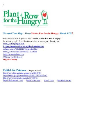 ~




We need Your Help. Please Plant a Row for the Hungry. Thank YOU!

Please use search engines to find "Plant A Row For The Hungry"
locations, people, Food Banks and churches near you. Thank you.
http://www.google.com
http://www.scribd.com/doc/106198571
calameo.com/00127522718a6e0fef72d
http://www.scribd.com/doc/75163916
http://www.yahoo.com
http://www.bing.com
Dig for Victory




Faith Like Potatoes; by Angus Buchan
http://www.librarything.com/work/2886793
http://books.google.com/books?id=LUN2Ci003esC
http://www.worldcat.org/oclc/314188733
http://shalomtrust.co.za  bookfinder.com  addall.com      booksprice.com
 