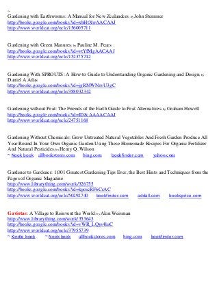 ~
Gardening with Earthworms: A Manual for New Zealanders; by John Stemmer
http://books.google.com/books?id=xbHtXwAACAAJ
http://www.worldcat.org/oclc/156005711


Gardening with Green Manures; by Pauline M. Pears
http://books.google.com/books?id=vtYfMgAACAAJ
http://www.worldcat.org/oclc/152375742


Gardening With SPROUTS: A How-to Guide to Understanding Organic Gardening and Design; by
Daniel A Atlas
http://books.google.com/books?id=jgRMWNzvU3gC
http://www.worldcat.org/oclc/388032342


Gardening without Peat: The Friends of the Earth Guide to Peat Alternatives ; by Graham Howell
http://books.google.com/books?id=ID8cAAAACAAJ
http://www.worldcat.org/oclc/24751168


Gardening Without Chemicals: Grow Untreated Natural Vegetables And Fresh Garden Produce All
Year Round In Your Own Organic Garden Using These Homemade Recipes For Organic Fertilizer
And Natural Pesticides; by Henry Q. Wilson
~ Nook book allbookstores.com        bing.com bookfinder.com      yahoo.com


Gardener to Gardener: 1,001 Greatest Gardening Tips Ever, the Best Hints and Techniques from the
Pages of Organic Magazine
http://www.librarything.com/work/326755
http://books.google.com/books?id=kpoicRF6CrAC
http://www.worldcat.org/oclc/50292740     bookfinder.com      addall.com      booksprice.com


Gaviotas: A Village to Reinvent the World; by Alan Weisman
http://www.librarything.com/work/353643
http://books.google.com/books?id=vWR_LQys4hsC
http://www.worldcat.org/oclc/37955739
~ Kindle book     ~ Nook book     allbookstores.com    bing.com       bookfinder.com
 