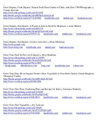 ~
Grow Organic, Cook Organic: Natural Food From Garden to Table, with Over 1700 Photographs ; by
Ysanne Spevack
http://www.librarything.com/work/5252443
http://books.google.com/books?id=HONoAAAACAAJ
http://www.worldcat.org/oclc/731265846   bookfinder.com     addall.com     booksprice.com


Grow Organic, Eat Organic: A Practical Activity Book for Beginners; by Lone Morton
http://www.librarything.com/work/6981315
http://books.google.com/books?id=6GzTAAAACAAJ
http://www.worldcat.org/oclc/50747132     bookfinder.com      addall.com     booksprice.com


Grow Organic, Eat Organic: Creative Activities; by Susan Martineau
http://www.google.com
http://www.bing.com    bookfinder.com       addall.com      booksprice.com


Grow Your Food for Free (well almost); by Dave Hamilton
http://www.librarything.com/work/11138599
http://books.google.com/books?id=6j23cQAACAAJ
http://www.worldcat.org/oclc/701113495
~ Kindle book     allbookstores.com      bing.com     bookfinder.com      yahoo.com


Grow Your Own: Be an Organic Farmer, Grow Vegetables in Your Back Garden, United Kingdom;
Thompson Yardley
http://books.google.com/books?id=4k9CAQAACAAJ
http://www.worldcat.org/oclc/819661088


Grow Your Own Pizza: Gardening Plans and Recipes for Kids; by Constance Hardesty
http://www.librarything.com/work/2336285
http://books.google.com/books?id=FrreSip51z8C
http://www.worldcat.org/oclc/42619631    bookfinder.com      addall.com    booksprice.com


Grow Your Own Vegetables; by Joy Larkcom
http://www.librarything.com/work/748047
http://books.google.com/books?id=Z1YzE5QU7gEC
http://www.worldcat.org/oclc/51914602   bookfinder.com       addall.com      booksprice.com
 