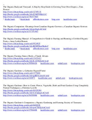 ~
The Organic Backyard Vineyard: A Step-by-Step Guide to Growing Your Own Grapes; by Tom
Powers
http://www.librarything.com/work/12705131
http://books.google.com/books?id=f236F59EkLUC
http://www.worldcat.org/oclc/756377665
~ Kindle book     ~ Nook book    allbookstores.com   bing.com    bookfinder.com


The Organic Companion: Gleanings from Canadian Organic Growers; by Canadian Organic Growers
http://books.google.com/books?id=pvfttgAACAAJ
http://www.worldcat.org/oclc/317351463


The Organic Farming Manual: A Comprehensive Guide to Starting and Running a Certified Organic
Farm; by Anne Larkin Hansen
http://www.librarything.com/work/9524925
http://books.google.com/books?id=B0XP2bmNkdwC
~ Kindle book     ~ Nook book    allbookstores.com bing.com      bookfinder.com


The Organic Farming Source Book; by Claude Alvares
http://www.librarything.com/work/13423412
http://books.google.com/books?id=E-ATJQAACAAJ
http://www.worldcat.org/oclc/50506626    bookfinder.com     addall.com     booksprice.com


The Organic Gardener; by Catharine Osgood Foster
http://www.librarything.com/work/1375482
http://books.google.com/books?id=qoRFAAAAYAAJ
http://www.worldcat.org/oclc/210873     bookfinder.com    addall.com     booksprice.com


The Organic Gardener: How to Create Flower, Vegetable, Herb and Fruit Gardens Using Completely
Natural Techniques; by Christine Lavelle
http://www.librarything.com/work/10355394
http://books.google.com/books?id=CA7pQgAACAAJ
http://www.worldcat.org/oclc/56393006    bookfinder.com     addall.com     booksprice.com


The Organic Gardener's Companion; by Organic Gardening and Farming Society of Tasmania
http://www.librarything.com/work/8488228
http://books.google.com/books?id=pwCXGQAACAAJ
http://www.worldcat.org/oclc/27504408    bookfinder.com     addall.com     booksprice.com
 