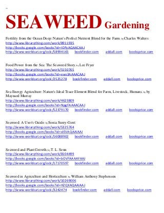 ~




SEAWEED Gardening
Fertility from the Ocean Deep: Nature's Perfect Nutrient Blend for the Farm; by Charles Walters
http://www.librarything.com/work/8911935
http://books.google.com/books?id=IOPyAQAACAAJ
http://www.worldcat.org/oclc/58994165        bookfinder.com       addall.com      booksprice.com


Food Power from the Sea: The Seaweed Story; by Lee Fryer
http://www.librarything.com/work/5150765
http://books.google.com/books?id=ews3AAAACAAJ
http://www.worldcat.org/oclc/2525278    bookfinder.com         addall.com     booksprice.com


Sea Energy Agriculture: Nature's Ideal Trace Element Blend for Farm, Livestock, Humans ; by by
Maynard Murray
http://www.librarything.com/work/4623809
http://books.google.com/books?id=NpgFAAAACAAJ
http://www.worldcat.org/oclc/52379170        bookfinder.com     addall.com      booksprice.com


Seaweed: A User's Guide; by Sonia Surey-Gent
http://www.librarything.com/work/5325764
http://books.google.com/books?id=xlEVAQAAIAAJ
http://www.worldcat.org/oclc/16088902      bookfinder.com       addall.com      booksprice.com


Seaweed and Plant Growth; by T. L. Senn
http://www.librarything.com/work/8104499
http://books.google.com/books?id=bOVFAAAAYAAJ
http://www.worldcat.org/oclc/17170597    bookfinder.com         addall.com      booksprice.com


Seaweed in Agriculture and Horticulture; by William Anthony Stephenson
http://www.librarything.com/work/10269006
http://books.google.com/books?id=HZQXAQAAIAAJ
http://www.worldcat.org/oclc/3242474        bookfinder.com     addall.com     booksprice.com
 