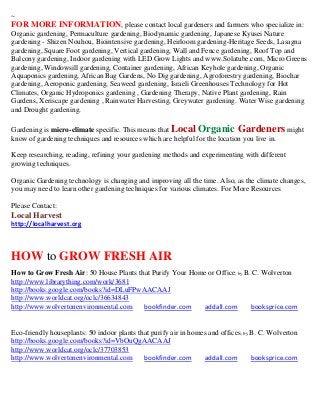 ~
FOR MORE INFORMATION, please contact local gardeners and farmers who specialize in:
Organic gardening, Permaculture gardening, Biodynamic gardening, Japanese Kyusei Nature
gardening - Shizen Nouhou, Biointensive gardening, Heirloom gardening-Heritage Seeds, Lasagna
gardening, Square Foot gardening, Vertical gardening, Wall and Fence gardening, Roof Top and
Balcony gardening, Indoor gardening with LED Grow Lights and www.Solatube.com, Micro Greens
gardening, Windowsill gardening, Container gardening, African Keyhole gardening, Organic
Aquaponics gardening, African Bag Gardens, No Dig gardening, Agroforestry gardening, Biochar
gardening, Aeroponic gardening, Seaweed gardening, Israeli Greenhouses Technology for Hot
Climates, Organic Hydroponics gardening , Gardening Therapy, Native Plant gardening, Rain
Gardens, Xeriscape gardening , Rainwater Harvesting, Greywater gardening. Water Wise gardening
and Drought gardening.

Gardening is micro-climate specific. This means that Local Organic Gardeners might
know of gardening techniques and resources which are helpful for the location you live in.

Keep researching, reading, refining your gardening methods and experimenting with different
growing techniques.

Organic Gardening technology is changing and improving all the time. Also, as the climate changes,
you may need to learn other gardening techniques for various climates. For More Resources

Please Contact:
Local Harvest
http://localharvest.org



HOW to GROW FRESH AIR
How to Grow Fresh Air: 50 House Plants that Purify Your Home or Office; by B. C. Wolverton
http://www.librarything.com/work/3681
http://books.google.com/books?id=DLuFPwAACAAJ
http://www.worldcat.org/oclc/36634843
http://www.wolvertonenvironmental.com    bookfinder.com    addall.com        booksprice.com


Eco-friendly houseplants: 50 indoor plants that purify air in homes and offices ; by B. C. Wolverton
http://books.google.com/books?id=VbOuQgAACAAJ
http://www.worldcat.org/oclc/37703853
http://www.wolvertonenvironmental.com        bookfinder.com       addall.com         booksprice.com
 