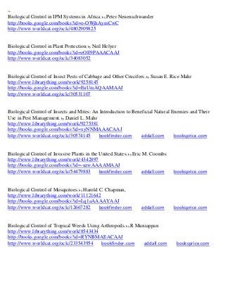 ~
Biological Control in IPM Systems in Africa; by Peter Neuenschwander
http://books.google.com/books?id=o-OWjhAymCwC
http://www.worldcat.org/oclc/4802909825


Biological Control in Plant Protection; by Neil Helyer
http://books.google.com/books?id=eOE9PAAACAAJ
http://www.worldcat.org/oclc/34083052


Biological Control of Insect Pests of Cabbage and Other Crucifers ; by Susan E. Rice Mahr
http://www.librarything.com/work/9258145
http://books.google.com/books?id=EuUmAQAAMAAJ
http://www.worldcat.org/oclc/30531107


Biological Control of Insects and Mites: An Introduction to Beneficial Natural Enemies and Their
Use in Pest Management; by Daniel L. Mahr
http://www.librarything.com/work/9275381
http://books.google.com/books?id=xyNNMAAACAAJ
http://www.worldcat.org/oclc/30574145      bookfinder.com       addall.com      booksprice.com


Biological Control of Invasive Plants in the United States; by Eric M. Coombs
http://www.librarything.com/work/4342897
http://books.google.com/books?id=-uzwAAAAMAAJ
http://www.worldcat.org/oclc/54479883        bookfinder.com         addall.com   booksprice.com


Biological Control of Mosquitoes; by Harold C. Chapman,
http://www.librarything.com/work/11121642
http://books.google.com/books?id=Lq1aAAAAYAAJ
http://www.worldcat.org/oclc/12667282       bookfinder.com       addall.com      booksprice.com


Biological Control of Tropical Weeds Using Arthropods; by R Muniappan
http://www.librarything.com/work/8543434
http://books.google.com/books?id=RYNBMAEACAAJ
http://www.worldcat.org/oclc/233543954     bookfinder.com      addall.com         booksprice.com
 