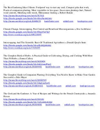 ~
The Best Gardening Ideas I Know: Foolproof way to start any seed, Compost piles that work,
Practical companion planting, More vegetables in less space, Succession planting chart, Natural
weed controls, Mulching with weeds, Midsummer feeding; by Robert Rodale
http://www.librarything.com/work/767913
http://books.google.com/books?id=H3esPwAACAAJ
http://www.worldcat.org/oclc/6449670      bookfinder.com        addall.com      booksprice.com


Climate Change, Intercropping, Pest Control and Beneficial Microorganisms; by Eric Lichtfouse
http://books.google.com/books?id=RNsyKTwTfgY
http://www.worldcat.org/oclc/489218897


Intercropping And The Scientific Basis Of Traditional Agriculture; by Donald Quayle Innis
http://books.google.com/books?id=pPk4AQAAIAAJ
http://www.worldcat.org/oclc/37454497


The Complete Book of Herbs: A Practical Guide to Cultivating, Drying, and Cooking With More
Than 50 Herbs; by Emma Callery
http://www.librarything.com/work/1420424
http://books.google.com/books?id=GehUsea2PqcC
http://www.worldcat.org/oclc/30264455     bookfinder.com       addall.com     booksprice.com


The Complete Guide to Companion Planting: Everything You Need to Know to Make Your Garden
Successful; by Dale Mayer
http://www.librarything.com/work/10080769
http://books.google.com/books?id=32xpkvpXyvIC
http://www.worldcat.org/oclc/316834155     bookfinder.com    addall.com    booksprice.com


The Cook and the Gardener: A Year of Recipes and Writings for the French Countryside; by Amanda
Hesser
http://www.librarything.com/work/150161
http://books.google.com/books?id=7mYoAAAACAAJ
http://www.worldcat.org/oclc/40354856     bookfinder.com       addall.com    booksprice.com
 