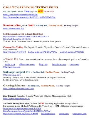 ~
ORGANIC GARDENING TECHNOLOGIES
INCREASING Plant Yields by over         400
                                       PERCENT
http://www.scribd.com/doc/75160339
http://www.calameo.com/books/0010511867e619fa5b018


Remineralize your Soil ~ Healthy Soil,               Healthy Plants, Healthy People
http://remineralize.org

Soil Regeneration with Volcanic Rock Dust
http://calameo.com/books/00062163120384c54b373
http://scribd.com/doc/30402511
Volcanic Rock Dust added to soil can double plant or lawn growth.

Compost Tea Making: For Organic Healthier Vegetables, Flowers, Orchards, Vineyards, Lawns; by
Marc Remillard
librarything.com/11197572    books.google.com/PZHObwAACAAJ        worldcat.org/oclc/744677817


A Worm Tea Primer: how to make and use worm tea for a vibrant organic garden; by Cassandra
Truax
~ Kindle book    allbookstores.com bing.com    bookfinder.com       yahoo.com
http://vermico.com

SoilSoup Compost Tea ~ Healthy Soil,             Healthy Plants, Healthy People
http://soilsoup.com
SoilSoup Compost Tea is an excellent soil builder and organic fertilizer.
Soil Soup is very easy to handle and use.

Growing Solutions ~ Healthy Soil,          Healthy Plants, Healthy People
http://www.growingsolutions.com


Zing Bokashi: Recycling Organic Waste with Effective Microorganisms (EM)
http://www.zingbokashi.co.nz

An Earth Saving Revolution (Volume 2) EM: Amazing Applications to Agricultural,
Environmental, and Medical Problems; by Dr. Teruo Higa ~ EM = Effective Microorganism
http://www.librarything.com/work/5162954
http://books.google.com/books?id=drOMQQAACAAJ
http://www.worldcat.org/oclc/54830842     bookfinder.com   addall.com     booksprice.com
 
