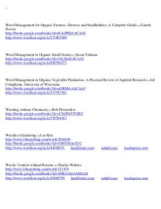~



Weed Management for Organic Farmers, Growers and Smallholders: A Complete Guide; by Gareth
Davies
http://books.google.com/books?id=tLAOPQAACAAJ
http://www.worldcat.org/oclc/271803309



Weed Management in Organic Small Grains; by Susan Tallman
http://books.google.com/books?id=10y2kwEACAAJ
http://www.worldcat.org/oclc/820786272



Weed Management in Organic Vegetable Production: A Practical Review of Applied Research ; by Jed
Colquhoun, University of Wisconsin
http://books.google.com/books?id=at5RMAAACAAJ
http://www.worldcat.org/oclc/213391541



Weeding without Chemicals; by Bob Flowerdew
http://books.google.com/books?id=A7hCFd557OEC
http://www.worldcat.org/oclc/755704767



Weedless Gardening; by Lee Reic
http://www.librarything.com/work/2940169
http://books.google.com/books?id=tYBfUtb2eCUC
http://www.worldcat.org/oclc/44548931    bookfinder.com      addall.com     booksprice.com



Weeds: Control without Poisons; by Charles Walters
http://www.librarything.com/work/131478
http://books.google.com/books?id=4MUnAQAAMAAJ
http://www.worldcat.org/oclc/42860793      bookfinder.com    addall.com     booksprice.com
 
