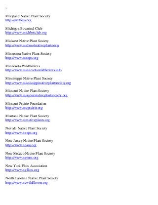 ~

Maryland Native Plant Society
http://mdflora.org

Michigan Botanical Club
http://www.michbotclub.org

Midwest Native Plant Society
http://www.midwestnativeplants.org/

Minnesota Native Plant Society
http://www.mnnps.org

Minnesota Wildflowers
http://www.minnesotawildflowers.info

Mississippi Native Plant Society
http://www.mississippinativeplantsociety.org

Missouri Native Plant Society
http://www.missourinativeplantsociety.org

Missouri Prairie Foundation
http://www.moprairie.org

Montana Native Plant Society
http://www.mtnativeplants.org

Nevada Native Plant Society
http://www.nvnps.org

New Jersey Native Plant Society
http://www.npsnj.org

New Mexico Native Plant Society
http://www.npsnm.org

New York Flora Association
http://www.nyflora.org

North Carolina Native Plant Society
http://www.ncwildflower.org
 