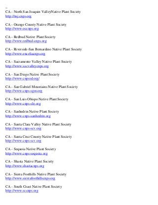 ~
CA - North San Joaquin ValleyNative Plant Society
http://nsj.cnps.org

CA - Orange County Native Plant Society
http://www.occnps.org

CA - Redbud Native Plant Society
http://www.redbud-cnps.org

CA - Riverside-San Bernardino Native Plant Society
http://www.enceliacnps.org

CA - Sacramento Valley Native Plant Society
http://www.sacvalleycnps.org

CA - San Diego Native Plant Society
http://www.cnpssd.org/

CA - San Gabriel Mountains Native Plant Society
http://www.cnps-sgm.org

CA - San Luis Obispo Native Plant Society
http://www.cnps-slo.org

CA - Sanhedrin Native Plant Society
http://www.cnps-sanhedrin.org

CA - Santa Clara Valley Native Plant Society
http://www.cnps-scv.org

CA - Santa Cruz County Native Plant Society
http://www.cnps-scv.org

CA - Sequoia Native Plant Society
http://www.cnps-sequoia.org

CA - Shasta Native Plant Society
http://www.shastacnps.org

CA - Sierra Foothills Native Plant Society
http://www.sierrafoothillscnps.org

CA - South Coast Native Plant Society
http://www.sccnps.org
 