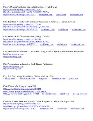 ~
Chico's Organic Gardening and Natural Living; by Frank Bucaro
http://www.librarything.com/work/9228498
http://books.google.com/books?id=G9axOAAACAAJ
http://www.worldcat.org/oclc/235155    bookfinder.com       addall.com       booksprice.com


City Bountiful: A Century of Community Gardening in America; by Laura J. Lawson
http://www.librarything.com/work/1327706
http://books.google.com/books?id=lgopAQAAMAAJ
http://www.worldcat.org/oclc/58728578    bookfinder.com     addall.com      booksprice.com


City People's Book of Raising Food; by Helga Olkowski
http://www.librarything.com/work/3501360
http://books.google.com/books?id=t04WPwAACAAJ
http://www.worldcat.org/oclc/1177811      bookfinder.com     addall.com       booksprice.com


City Permaculture, Volume 1: Sustainable Living in Small Spaces; by Earth Garden Publication
http://www.google.com
http://www.bing.com


City Permaculture, Volume 2; by Earth Garden Publication
http://www.google.com
http://www.bing.com


Clay Soil Gardening - Australasian Edition; by Michael Carr
~ Kindle book    allbookstores.com       bing.com       bookfinder.com     yahoo.com


Cold-Climate Gardening; by Lewis Hill
http://www.librarything.com/work/800344
http://books.google.com/books?id=YYac91iUGr8C
http://www.worldcat.org/oclc/14413823    bookfinder.com         addall.com      booksprice.com


Comfrey: Fodder, Food and Remedy, United Kingdom; by Lawrence Donegan Hills
http://www.librarything.com/work/6954118
http://books.google.com/books?id=VfQ4AQAAIAAJ
http://www.worldcat.org/oclc/2212835   bookfinder.com    addall.com    booksprice.com
 