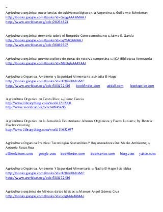 ~
Agricultura orgánica: experiencias de cultivo ecológico en la Argentina; by Guillermo Schnitman
http://books.google.com/books?id=GcpgAAAAMAAJ
http://www.worldcat.org/oclc/28254823


Agricultura orgánica: memoria sobre el Simposio Centroamericano; by Jaime E. García
http://books.google.com/books?id=LqYfAQAAIAAJ
http://www.worldcat.org/oclc/36069507


Agricultura orgánica: proyecto piloto de zonas de reserva campesina; by IICA Biblioteca Venezuela
http://books.google.com/books?id=M8UqAAAAYAAJ


Agricultura Organica, Ambiente y Seguridad Alimentaria; by Nadia El-Hage
http://books.google.com/books?id=HlQhvUKrhxMC
http://www.worldcat.org/oclc/503172436       bookfinder.com       addall.com       booksprice.com


Agricultura Organica en Costa Rica; by Jaime Garcia
http://www.librarything.com/work/1212008
http://www.worldcat.org/oclc/40945696


Agricultura Organica en la Amazinía Ecuatoriana: Abonos Orgánicos y Faces Lunares; by Beatriz
Fischersworring
http://www.librarything.com/work/11652897


Agricultura Organica Practica: Tecnologias Sostenibles Y Regeneradoras Del Medio Ambiente; by
Antonio Rosas Roa
allbookstores.com    google.com     bookfinder.com      booksprice.com      bing.com     yahoo.com



Agricultura Orgánica, Ambiente Y Seguridad Alimentaria; by Nadia El-Hage Scialabba
http://books.google.com/books?id=HlQhvUKrhxMC
http://www.worldcat.org/oclc/503172436


Agricultura orgánica de México: datos básicos; by Manuel Angel Gómez Cruz
http://books.google.com/books?id=lv1gAAAAMAAJ
 