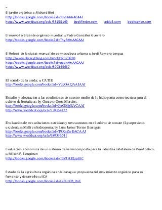 ~
                 ; by Richard
                          Bird
http://books.google.com/books?id=1x-hAAAACAAJ
http://www.worldcat.org/oclc/38155199   bookfinder.com             addall.com      booksprice.com


                                       ; by Pedro
                                         González Guerrero
http://books.google.com/books?id=ThyRXwAACAAJ


El Rebost de la ciutat: manual de permacultura urbana; by Jordi Romero Lengua
http://www.librarything.com/work/12373610
http://books.google.com/books?id=gpanXwAACAAJ
http://www.worldcat.org/oclc/807345667


El sonido de la unida; by CATIE
http://books.google.com/books?id=VdcOAQAAIAAJ


Estudio y adecuacion a las condiciones de nuestro medio de la hidroponia como tecnica para el
cultivo de hortalizas; by Gustavo Goez Morales,
http://books.google.com/books?id=IyrGMgEACAAJ
http://www.worldcat.org/oclc/778164172


Evaluación de tres soluciones nutritivas y tres sustratos en el cultivo de tomate (Lycopersicon
esculentum Mill) en hidroponia; by Luis Javier Torres Barragán
http://books.google.com/books?id=T9XnZwEACAAJ
http://www.worldcat.org/oclc/689596741


Evaluacion economica de un sistema de vermicomposta para la industria cafetalera de Puerto Rico;
by Milton F. Estupinan
http://books.google.com/books?id=TdVTH3QzpJUC


Estado de la agricultura orgánica en Nicaragua: propuesta del movimiento orgánico para su
fomento y desarrollo; by IICA
http://books.google.com/books?id=LeFUcCB_ltoC
 