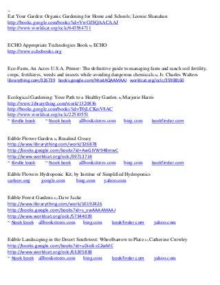 ~
Eat Your Garden: Organic Gardening for Home and Schools; Leonie Shanahan
http://books.google.com/books?id=VwGJSQAACAAJ
http://www.worldcat.org/oclc/643584711


ECHO Appropriate Technologies Book; by ECHO
http://www.echobooks.org


Eco-Farm, An Acres U.S.A. Primer: The definitive guide to managing farm and ranch soil fertility,
crops, fertilizers, weeds and insects while avoiding dangerous chemicals; by Jr. Charles Walters
librarything.com/326739 books.google.com/hKodAQAAMAAJ worldcat.org/oclc/35908160


Ecological Gardening: Your Path to a Healthy Garden; by Marjorie Harris
http://www.librarything.com/work/1320836
http://books.google.com/books?id=T0jLCKrsV8AC
http://www.worldcat.org/oclc/22510551
~ Kindle book     ~ Nook book     allbookstores.com     bing.com      bookfinder.com


Edible Flower Garden; by Rosalind Creasy
http://www.librarything.com/work/326878
http://books.google.com/books?id=AwGJVW948mwC
http://www.worldcat.org/oclc/39713714
~ Kindle book    ~ Nook book      allbookstores.com     bing.com       bookfinder.com

Edible Flowers Hydroponic Kit; by Institue of Simplified Hydroponics
carbon.org     google.com       bing.com       yahoo.com


Edible Forest Gardens; by Dave Jacke
http://www.librarything.com/work/10192426
http://books.google.com/books?id=s_vwAAAAMAAJ
http://www.worldcat.org/oclc/57344039
~ Nook book allbookstores.com        bing.com bookfinder.com           yahoo.com


Edible Landscaping in the Desert Southwest: Wheelbarrow to Plate; by Catherine Crowley
http://books.google.com/books?id=uDio8-sC2wMC
http://www.worldcat.org/oclc/63205838
~ Nook book allbookstores.com       bing.com    bookfinder.com        yahoo.com
 