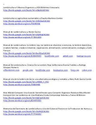~
Lombricultura Y Abonos Organicos; by IICA Biblioteca Venezuela
http://books.google.com/books?id=vJ8qAAAAYAAJ


Lombricultura y agricultura sustentable; by
http://books.google.com/books?id=3n9bAwAACAAJ
http://www.worldcat.org/oclc/76045936


Manual de Lombricultura; by Hector Quiroz
http://books.google.com/books?id=UGjtMgEACAAJ
http://www.worldcat.org/oclc/777831659



                                                                                            ; by Carlo
Ferruzzi
http://books.google.com/books?id=Bxa3OwAACAAJ
http://www.worldcat.org/oclc/630609035  bookfinder.com             addall.com      booksprice.com



Manual De Lombricultura. Crianza De La Lombriz Roja Californiana Eisenia Foetida; by Rodrigo
Vásquez Romero
allbookstores.com google.com bookfinder.com           booksprice.com bing.com yahoo.com



Manual cría de la lombriz de tierra: una alternativa ecológica y rentable; by Mary Ruth García Conde
http://books.google.com/books?id=uHlB89_Y_P0C
http://www.worldcat.org/oclc/70669485


Más Allá del Compost: Una Guía de VermiChester para Convertir Orgánicos Residuos Más Allá del
Compost Con las Lombrices en Una Mediana Escala Compostaje Sistema; by Tomas Wilkinson
http://books.google.com/books?id=bfgFywAACAAJ
http://www.worldcat.org/oclc/824470505


Memorias del Seminario de Lombricultura y Uso del Estiercol Porcino en la Produccion de Humus; by
http://books.google.com/books?id=2SctNQEACAAJ
http://www.worldcat.org/oclc/777744202
 
