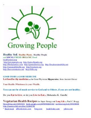 ~




Healthy Soil,       Healthy Plants, Healthy People
eat LOCAL FRESH ORGANIC Food
localharvest.org
 http://greenpeople.org http://eatwellguide.org
http://biodynamics.com http://greenamerica.org http://localsustainability.net
http://sustainabletable.org http://startnow.org
http://harvestontario.com http://tilth.org


GOOD FOOD is GOOD MEDICINE
Let food be thy medicine; by the Great Physician Hippocrates, from Ancient Greece

Your Health (Wholeness) is your Wealth.

You can not be of much service to God and to Others, if you are not healthy.

Do you Eat to Live, or do you Live to Eat; by Mohandas K. Gandhi

Vegetarian Health Recipes for Super Energy and Long Life; by Paul C. Bragg
librarything.com/10453101 books.google.com/xHR2MQAACAAJ worldcat.org/oclc/259194344
http://www.scribd.com/doc/122845795
~ Nook book allbookstores.com        bing.com      bookfinder.com      yahoo.com
 