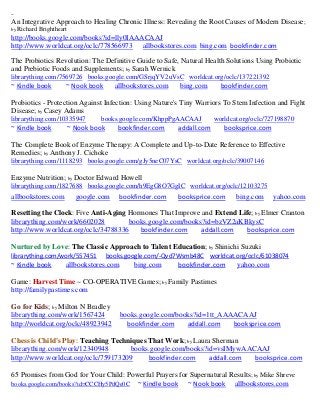 ~
An Integrative Approach to Healing Chronic Illness: Revealing the Root Causes of Modern Disease;
by Richard   Brightheart
http://books.google.com/books?id=lly0IAAACAAJ
http://www.worldcat.org/oclc/778566973 allbookstores.com bing.com bookfinder.com
The Probiotics Revolution: The Definitive Guide to Safe, Natural Health Solutions Using Probiotic
and Prebiotic Foods and Supplements; by Sarah Wernick
librarything.com/7569726 books.google.com/GSrjqYV2uVsC worldcat.org/oclc/137221392
~ Kindle book          ~ Nook book         allbookstores.com   bing.com       bookfinder.com

Probiotics - Protection Against Infection: Using Nature's Tiny Warriors To Stem Infection and Fight
Disease; by Casey Adams
librarything.com/10335947           books.google.com/KhppPgAACAAJ           worldcat.org/oclc/727198870
~ Kindle book              ~ Nook book      bookfinder.com     addall.com      booksprice.com

The Complete Book of Enzyme Therapy: A Complete and Up-to-Date Reference to Effective
Remedies; by Anthony J. Cichoke
librarything.com/1118293 books.google.com/gJy5neC07YsC worldcat.org/oclc/39007146

Enzyme Nutrition; by Doctor Edward Howell
librarything.com/1827688 books.google.com/h9EgG8O7GgIC worldcat.org/oclc/12103275
allbookstores.com            google.com      bookfinder.com    booksprice.com      bing.com     yahoo.com

Resetting the Clock: Five Anti-Aging Hormones That Improve and Extend Life; by Elmer Cranton
librarything.com/work/6602028        books.google.com/books?id=bzVZ2aKBkysC
http://www.worldcat.org/oclc/34788336   bookfinder.com     addall.com    booksprice.com

Nurtured by Love: The Classic Approach to Talent Education; by Shinichi Suzuki
librarything.com/work/557451             books.google.com/-Qvd7Wsmb48C worldcat.org/oclc/61038074
~ Kindle book          allbookstores.com         bing.com      bookfinder.com      yahoo.com

Game: Harvest Time ~ CO-OPERATIVE Games; by Family Pastimes
http://familypastimes.com

Go for Kids; by Milton N Bradley
librarything.com/work/1567424                books.google.com/books?id=1tt_AAAACAAJ
http://worldcat.org/oclc/48923942              bookfinder.com    addall.com   booksprice.com

Chess is Child's Play: Teaching Techniques That Work; by Laura Sherman
librarything.com/work/12340948       books.google.com/books?id=vsIMywAACAAJ
http://www.worldcat.org/oclc/759173209     bookfinder.com     addall.com booksprice.com

65 Promises from God for Your Child: Powerful Prayers for Supernatural Results; by Mike Shreve
books.google.com/books?id=CCCHy5PdQe0C ~ Kindle book     ~ Nook book allbookstores.com
 