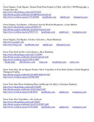 ~
Grow Organic, Cook Organic: Natural Food From Garden to Table, with Over 1700 Photographs ; by
Ysanne Spevack
http://www.librarything.com/work/5252443
http://books.google.com/books?id=HONoAAAACAAJ
http://www.worldcat.org/oclc/731265846   bookfinder.com     addall.com     booksprice.com


Grow Organic, Eat Organic: A Practical Activity Book for Beginners; by Lone Morton
http://www.librarything.com/work/6981315
http://books.google.com/books?id=6GzTAAAACAAJ
http://www.worldcat.org/oclc/50747132     bookfinder.com      addall.com     booksprice.com


Grow Organic, Eat Organic: Creative Activities; by Susan Martineau
http://www.google.com
http://www.bing.com    bookfinder.com       addall.com      booksprice.com


Grow Your Food for Free (well almost); by Dave Hamilton
http://www.librarything.com/work/11138599
http://books.google.com/books?id=6j23cQAACAAJ
http://www.worldcat.org/oclc/701113495
~ Kindle book     allbookstores.com      bing.com     bookfinder.com      yahoo.com


Grow Your Own: Be an Organic Farmer, Grow Vegetables in Your Back Garden, United Kingdom;
Thompson Yardley
http://books.google.com/books?id=4k9CAQAACAAJ
http://www.worldcat.org/oclc/819661088


Grow Your Own Pizza: Gardening Plans and Recipes for Kids; by Constance Hardesty
http://www.librarything.com/work/2336285
http://books.google.com/books?id=FrreSip51z8C
http://www.worldcat.org/oclc/42619631    bookfinder.com      addall.com    booksprice.com


Grow Your Own Vegetables; by Joy Larkcom
http://www.librarything.com/work/748047
http://books.google.com/books?id=Z1YzE5QU7gEC
http://www.worldcat.org/oclc/51914602   bookfinder.com       addall.com      booksprice.com
 