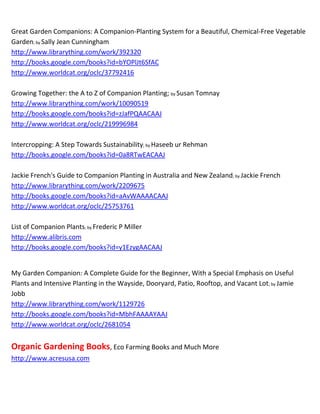 ~
Companion Planting; by Margaret Roberts
http://books.google.com/books?id=U4FZAAAACAAJ
http://www.worldcat.org/oclc/139975988


Companion Planting; by Richard Bird
http://www.librarything.com/work/729518
http://books.google.com/books?id=5xsGAAAACAAJ
http://www.worldcat.org/oclc/23667555   bookfinder.com          addall.com   booksprice.com


Companion Planting and Intensive Cultivation; by Nancy Lee Maffia
http://www.librarything.com/work/4993593
http://books.google.com/books?id=cQfatgAACAAJ
http://www.worldcat.org/oclc/43414392      bookfinder.com       addall.com   booksprice.com


Companion Planting Boost Your Garden's Health, Secure It From Pests And Grow More Vegetables;
by Ephraim Acre http://www.amazon.co.uk          http://www.dealzilla.co.uk
http://www.yahoo.com        http://www.google.com      http://www.bing.com
~ Kindle book    allbookstores.com    bing.com       bookfinder.com     yahoo.com


Companion Planting for Australian Gardens; by Kelly Morris
http://books.google.com/books?id=OXicOO4HMFUC


Companion Planting For Beginners; by Wendi Eaton
~ Kindle book   allbookstores.com      bing.com        bookfinder.com    yahoo.com


Companion Planting for Successful Gardening; by Louise Riotte
http://www.librarything.com/work/4821536


Companion Planting for Veggies; by Annette Welsford
http://www.companionplantingguide.com          http://www.librarything.com/work/8981096
http://www.yahoo.com http://www.google.com             http://www.bing.com


Companion Planting Guide; by Julie Villani
http://www.yahoo.com      http://www.google.com        http://www.bing.com
 