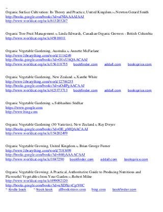 ~
Organic Surface Cultivation: Its Theory and Practice, United Kingdom; by Newton Gerard Smith
http://books.google.com/books?id=afNIAAAAIAAJ
http://www.worldcat.org/oclc/613203247


Organic Tree Fruit Management; by Linda Edwards, Canadian Organic Growers - British Columbia
http://www.worldcat.org/oclc/45818011


Organic Vegetable Gardening, Australia; by Annette McFarlane
http://www.librarything.com/work/1116249
http://books.google.com/books?id=O1xUAQAACAAJ
http://www.worldcat.org/oclc/156118755      bookfinder.com     addall.com     booksprice.com


Organic Vegetable Gardening, New Zealand; by Xanthe White
http://www.librarything.com/work/12784235
http://books.google.com/books?id=aOdlPgAACAAJ
http://www.worldcat.org/oclc/423373713    bookfinder.com       addall.com     booksprice.com


Organic Vegetable Gardening; by Subhashini Sridhar
https://www.google.com
http://www.bing.com


Organic Vegetable Gardening (30 Varieties), New Zealand; by Ray Dwyer
http://books.google.com/books?id=OE_pMQAACAAJ
http://www.worldcat.org/oclc/154202499


Organic Vegetable Growing, United Kingdom; by Brian George Furner
http://www.librarything.com/work/7183499
http://books.google.com/books?id=868jAAAACAAJ
http://www.worldcat.org/oclc/1047290   bookfinder.com      addall.com       booksprice.com


Organic Vegetable Growing: A Practical, Authoritative Guide to Producing Nutritious and
Flavourful Vegetables from Your Garden; by Robert Milne
http://www.worldcat.org/oclc/499092120
http://books.google.com/books?id=uXDXevCgtV0C
~ Kindle book     ~ Nook book    allbookstores.com     bing.com     bookfinder.com
 