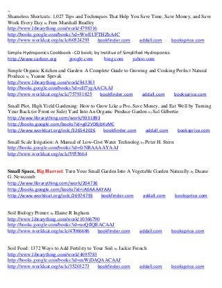 ~
Shameless Shortcuts: 1,027 Tips and Techniques That Help You Save Time, Save Money, and Save
Work Every Day; by Fern Marshall Bradley
http://www.librarything.com/work/4798316
http://books.google.com/books?id=WwEUFTHZbA4C
http://www.worldcat.org/oclc/60524293     bookfinder.com    addall.com     booksprice.com

Simple Hydroponics Cookbook - CD book; by Institue of Simplified Hydroponics
http://www.carbon.org     google.com        bing.com      yahoo.com

Simple Organic Kitchen and Garden: A Complete Guide to Growing and Cooking Perfect Natural
Produce; by Ysanne Spevak
http://www.librarything.com/work/843383
http://books.google.com/books?id=zIf7ygAACAAJ
http://www.worldcat.org/oclc/757931825   bookfinder.com     addall.com    booksprice.com

Small Plot, High Yield Gardening: How to Grow Like a Pro, Save Money, and Eat Well by Turning
Your Back (or Front or Side) Yard Into An Organic Produce Garden; by Sal Gilbertie
http://www.librarything.com/work/9331893
http://books.google.com/books?id=g02VD8jbKvMC
http://www.worldcat.org/oclc/326542026       bookfinder.com    addall.com        booksprice.com

Small Scale Irrigation: A Manual of Low-Cost Water Technolog; by Peter H. Stern
http://books.google.com/books?id=fzNBAAAAYAAJ
http://www.worldcat.org/oclc/5955664


Small Space, Big Harvest: Turn Your Small Garden Into A Vegetable Garden Naturally; by Duane
G. Newcomb
http://www.librarything.com/work/204736
http://books.google.com/books?id=iAtIAAAAYAAJ
http://www.worldcat.org/oclc/26974793     bookfinder.com    addall.com     booksprice.com


Soil Biology Primer; by Elaine R Ingham
http://www.librarything.com/work/10366790
http://books.google.com/books?id=uoQflQEACAAJ
http://www.worldcat.org/oclc/47066686   bookfinder.com         addall.com      booksprice.com


Soil Food: 1372 Ways to Add Fertility to Your Soil; by Jackie French
http://www.librarything.com/work/4695783
http://books.google.com/books?id=mWjDAQAACAAJ
http://www.worldcat.org/oclc/35203273     bookfinder.com         addall.com    booksprice.com
 