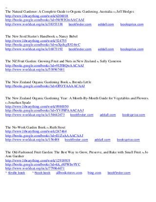 ~
The Natural Gardener: A Complete Guide to Organic Gardening, Australia; by Jeff Hodges
http://www.librarything.com/work/6206018
http://books.google.com/books?id=N6WJGwAACAAJ
http://www.worldcat.org/oclc/38353338    bookfinder.com     addall.com        booksprice.com


The New Seed Starter's Handbook; by Nancy Bubel
http://www.librarything.com/work/524755
http://books.google.com/books?id=uXpJxgIUG4wC
http://www.worldcat.org/oclc/16873192     bookfinder.com      addall.com     booksprice.com


The NZ Fruit Garden: Growing Fruit and Nuts in New Zealand; by Sally Cameron
http://books.google.com/books?id=9UFBQwAACAAJ
http://www.worldcat.org/oclc/538967681


The New Zealand Organic Gardening Book; by Brenda Little
http://books.google.com/books?id=OFOYAAAACAAJ


The New Zealand Organic Gardening Year: A Month-By-Month Guide for Vegetables and Flowers;
by Jonathan Spade
http://www.librarything.com/work/8980050
http://books.google.com/books?id=YVP8PAAACAAJ
http://www.worldcat.org/oclc/154642673   bookfinder.com  addall.com     booksprice.com


The No-Work Garden Book; by Ruth Stout
http://www.librarything.com/work/247464
http://books.google.com/books?id=E1ZxAAAACAAJ
http://www.worldcat.org/oclc/156488   bookfinder.com       addall.com      booksprice.com


The Old-Fashioned Fruit Garden: The Best Way to Grow, Preserve, and Bake with Small Fruit; by Jo
Ann Gardner
http://www.librarything.com/work/12918919
http://books.google.com/books?id=kk_r8FWIw9YC
http://www.worldcat.org/oclc/779864671
~ Kindle book     ~ Nook book    allbookstores.com  bing.com       bookfinder.com
 