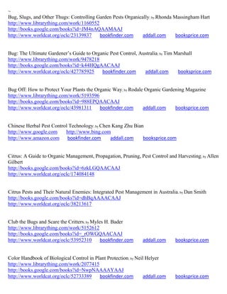 ~
Bug, Slugs, and Other Thugs: Controlling Garden Pests Organically; by Rhonda Massingham Hart
http://www.librarything.com/work/1160552
http://books.google.com/books?id=JM4nAQAAMAAJ
http://www.worldcat.org/oclc/23139837     bookfinder.com      addall.com      booksprice.com


Bug: The Ultimate Gardener’s Guide to Organic Pest Control, Australia; by Tim Marshall
http://www.librarything.com/work/9478218
http://books.google.com/books?id=k44HQgAACAAJ
http://www.worldcat.org/oclc/427785925    bookfinder.com      addall.com       booksprice.com


Bug Off: How to Protect Your Plants the Organic Way; by Rodale Organic Gardening Magazine
http://www.librarything.com/work/5193596
http://books.google.com/books?id=988EPQAACAAJ
http://www.worldcat.org/oclc/43981311     bookfinder.com      addall.com    booksprice.com


Chinese Herbal Pest Control Technology; by Chen Kang Zhu Bian
http://www.google.com     http://www.bing.com
http://www.amazon.com      bookfinder.com      addall.com    booksprice.com


Citrus: A Guide to Organic Management, Propagation, Pruning, Pest Control and Harvesting; by Allen
Gilbert
http://books.google.com/books?id=6zkLGQAACAAJ
http://www.worldcat.org/oclc/174084148


Citrus Pests and Their Natural Enemies: Integrated Pest Management in Australia; by Dan Smith
http://books.google.com/books?id=dhBqAAAACAAJ
http://www.worldcat.org/oclc/38213617


Club the Bugs and Scare the Critters; by Myles H. Bader
http://www.librarything.com/work/5152612
http://books.google.com/books?id=_rOWGQAACAAJ
http://www.worldcat.org/oclc/53952310        bookfinder.com    addall.com     booksprice.com


Color Handbook of Biological Control in Plant Protection; by Neil Helyer
http://www.librarything.com/work/2077415
http://books.google.com/books?id=NwpNAAAAYAAJ
http://www.worldcat.org/oclc/52733389     bookfinder.com         addall.com   booksprice.com
 