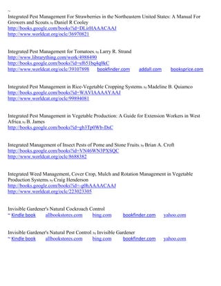 ~
Integrated Pest Management For Strawberries in the Northeastern United States: A Manual For
Growers and Scouts; by Daniel R Cooley
http://books.google.com/books?id=DLirHAAACAAJ
http://www.worldcat.org/oclc/36970821


Integrated Pest Management for Tomatoes; by Larry R. Strand
http://www.librarything.com/work/4988490
http://books.google.com/books?id=sf651bq4q0kC
http://www.worldcat.org/oclc/39107898     bookfinder.com        addall.com      booksprice.com


Integrated Pest Management in Rice-Vegetable Cropping Systems; by Madeline B. Quiamco
http://books.google.com/books?id=WAVIAAAAYAAJ
http://www.worldcat.org/oclc/99894081


Integrated Pest Management in Vegetable Production: A Guide for Extension Workers in West
Africa; by B. James
http://books.google.com/books?id=gb3Tp0Wb-DsC


Integrated Management of Insect Pests of Pome and Stone Fruits ; by Brian A. Croft
http://books.google.com/books?id=VN46WN3PXSQC
http://www.worldcat.org/oclc/8688382


Integrated Weed Management, Cover Crop, Mulch and Rotation Management in Vegetable
Production Systems; by Craig Henderson
http://books.google.com/books?id=-g0hAAAACAAJ
http://www.worldcat.org/oclc/223023305


Invisible Gardener's Natural Cockroach Control
~ Kindle book     allbookstores.com     bing.com        bookfinder.com       yahoo.com


Invisible Gardener's Natural Pest Control; by Invisible Gardener
~ Kindle book     allbookstores.com       bing.com         bookfinder.com    yahoo.com
 