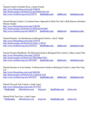 ~
Natural Control of Garden Pests; by Jackie French
http://www.librarything.com/work/3540418
http://books.google.com/books?id=qnAOAQAACAAJ
http://www.worldcat.org/oclc/62538775        bookfinder.com     addall.com     booksprice.com


Natural Disease Control: A Common Sense Approach to Plant First Aid; by Beth Hanson, Brooklyn
Botanic Garden
http://www.librarything.com/work/5346708
http://books.google.com/books?id=KZKeXjVbGX0C
http://www.worldcat.org/oclc/44848714    bookfinder.com     addall.com       booksprice.com


Natural Enemies: An Introduction to Biological Control; by Ann E. Hajek
http://www.librarything.com/work/3579154
http://books.google.com/books?id=6zNey_Cdl3UC
http://www.worldcat.org/oclc/52455193     bookfinder.com        addall.com     booksprice.com


Natural Enemies Handbook: The Illustrated Guide to Biological Pest Control ; by Mary Louise Flint
http://www.librarything.com/work/3765024
http://books.google.com/books?id=FBJvpMqcV9UC
http://www.worldcat.org/oclc/39933890     bookfinder.com      addall.com        booksprice.com


Natural Enemies in Your Garden: A Homeowner's Guide to Biological Control ; by Jana Chin-Ting
Lee
http://www.librarything.com/work/9436306
http://books.google.com/books?id=z-2SgAACAAJ
http://www.worldcat.org/oclc/52823917    bookfinder.com    addall.com        booksprice.com


Natural Flea and Tick Control; by Andy Lopez
http://www.librarything.com/work/12177395
~ Kindle book     allbookstores.com      bing.com       bookfinder.com       yahoo.com


Natural Fruit Tree Care; by Andy Lopez
~ Kindle book      allbookstores.com     bing.com       bookfinder.com       yahoo.com
 