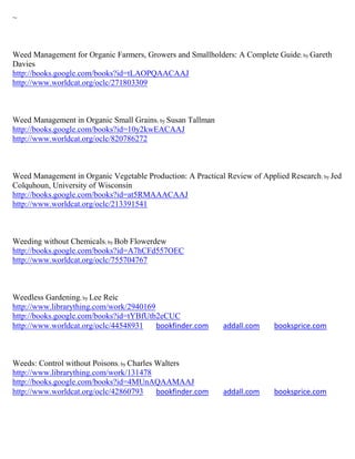 ~



Weed Management for Organic Farmers, Growers and Smallholders: A Complete Guide; by Gareth
Davies
http://books.google.com/books?id=tLAOPQAACAAJ
http://www.worldcat.org/oclc/271803309



Weed Management in Organic Small Grains; by Susan Tallman
http://books.google.com/books?id=10y2kwEACAAJ
http://www.worldcat.org/oclc/820786272



Weed Management in Organic Vegetable Production: A Practical Review of Applied Research ; by Jed
Colquhoun, University of Wisconsin
http://books.google.com/books?id=at5RMAAACAAJ
http://www.worldcat.org/oclc/213391541



Weeding without Chemicals; by Bob Flowerdew
http://books.google.com/books?id=A7hCFd557OEC
http://www.worldcat.org/oclc/755704767



Weedless Gardening; by Lee Reic
http://www.librarything.com/work/2940169
http://books.google.com/books?id=tYBfUtb2eCUC
http://www.worldcat.org/oclc/44548931    bookfinder.com      addall.com     booksprice.com



Weeds: Control without Poisons; by Charles Walters
http://www.librarything.com/work/131478
http://books.google.com/books?id=4MUnAQAAMAAJ
http://www.worldcat.org/oclc/42860793      bookfinder.com    addall.com     booksprice.com
 