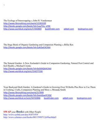 ~




The Ecology of Intercropping; by John H. Vandermeer
http://www.librarything.com/work/12183339
http://books.google.com/books?id=CvyyTVq_o70C
http://www.worldcat.org/oclc/17202869        bookfinder.com   addall.com    booksprice.com




The Huge Book of Organic Gardening and Companion Planting; by Billie Rex
http://books.google.com/books?id=ZuKIZwEACAAJ




The Natural Garden: A New Zealander's Guide to Companion Gardening, Natural Pest Control and
Soil Health; by Michael Crooks
http://books.google.com/books?id=0oS6AQAACAAJ
http://www.worldcat.org/oclc/154277336




Your Backyard Herb Garden: A Gardener's Guide to Growing Over 50 Herbs Plus How to Use Them
in Cooking, Crafts, Companion Planting and More; by Miranda Smith
http://www.librarything.com/work/217099
http://books.google.com/books?id=Zxxm0awYC3QC
http://www.worldcat.or/oclc/34722846      bookfinder.com      addall.com  booksprice.com




SWAP your Books with Other People
http://www.scribd.com/doc/81071919
http://www.calameo.com/books/00115999712e89ac6bda5
 