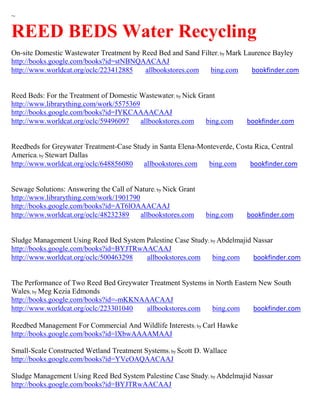 ~

REED BEDS Water Recycling
On-site Domestic Wastewater Treatment by Reed Bed and Sand Filter; by Mark Laurence Bayley
http://books.google.com/books?id=stNBNQAACAAJ
http://www.worldcat.org/oclc/223412885    allbookstores.com    bing.com      bookfinder.com


Reed Beds: For the Treatment of Domestic Wastewater; by Nick Grant
http://www.librarything.com/work/5575369
http://books.google.com/books?id=IYKCAAAACAAJ
http://www.worldcat.org/oclc/59496097    allbookstores.com     bing.com    bookfinder.com


Reedbeds for Greywater Treatment-Case Study in Santa Elena-Monteverde, Costa Rica, Central
America; by Stewart Dallas
http://www.worldcat.org/oclc/648856080   allbookstores.com    bing.com     bookfinder.com


Sewage Solutions: Answering the Call of Nature; by Nick Grant
http://www.librarything.com/work/1901790
http://books.google.com/books?id=AT6lOAAACAAJ
http://www.worldcat.org/oclc/48232389    allbookstores.com      bing.com   bookfinder.com


Sludge Management Using Reed Bed System Palestine Case Study; by Abdelmajid Nassar
http://books.google.com/books?id=BYJTRwAACAAJ
http://www.worldcat.org/oclc/500463298  allbookstores.com      bing.com     bookfinder.com


The Performance of Two Reed Bed Greywater Treatment Systems in North Eastern New South
Wales; by Meg Kezia Edmonds
http://books.google.com/books?id=-mKKNAAACAAJ
http://www.worldcat.org/oclc/223301040  allbookstores.com     bing.com     bookfinder.com

Reedbed Management For Commercial And Wildlife Interests; by Carl Hawke
http://books.google.com/books?id=lXbwAAAAMAAJ

Small-Scale Constructed Wetland Treatment Systems; by Scott D. Wallace
http://books.google.com/books?id=YVcOAQAACAAJ

Sludge Management Using Reed Bed System Palestine Case Study; by Abdelmajid Nassar
http://books.google.com/books?id=BYJTRwAACAAJ
 