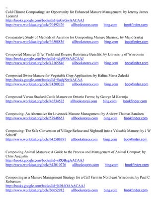 ~
Cold Climate Composting: An Opportunity for Enhanced Manure Management; by Jeremy James
Leonard
http://books.google.com/books?id=jnGvGwAACAAJ
http://www.worldcat.org/oclc/70492476    allbookstores.com  bing.com    bookfinder.com


Comparative Study of Methods of Aeration for Composting Manure Slurries;; by Majid Sartaj
http://www.worldcat.org/oclc/46508836      allbookstores.com  bing.com       bookfinder.com


Composted Manures Offer Yield and Disease Resistance Benefits; by University of Wisconsin
http://books.google.com/books?id=xJg0OAAACAAJ
http://www.worldcat.org/oclc/47165846    allbookstores.com      bing.com     bookfinder.com


Composted Swine Manure for Vegetable Crop Application; by Halina Maria Zaleski
http://books.google.com/books?id=SadgNwAACAA
http://www.worldcat.org/oclc/74200328   allbookstores.com     bing.com     bookfinder.com


Composted Versus Stacked Cattle Manure on Ontario Farms; by George M Karanja
http://www.worldcat.org/oclc/46534522   allbookstores.com    bing.com    bookfinder.com


Composting: An Alternative for Livestock Manure Management; by Andrew Thomas Sandeen
http://www.worldcat.org/oclc/57948653     allbookstores.com  bing.com    bookfinder.com


Composting: The Safe Conversion of Village Refuse and Nightsoil into a Valuable Manure; by J W
Scharff
http://www.worldcat.org/oclc/642508781 allbookstores.com       bing.com      bookfinder.com


Composting Animal Manures: A Guide to the Process and Management of Animal Compost; by
Chris Augustin
http://books.google.com/books?id=sRQBcgAACAAJ
http://www.worldcat.org/oclc/642010770   allbookstores.com   bing.com    bookfinder.com


Composting as a Manure Management Strategy for a Calf Farm in Northeast Wisconsin; by Paul C
Robertson
http://books.google.com/books?id=K01dOAAACAAJ
http://www.worldcat.org/oclc/60652912   allbookstores.com     bing.com     bookfinder.com
 