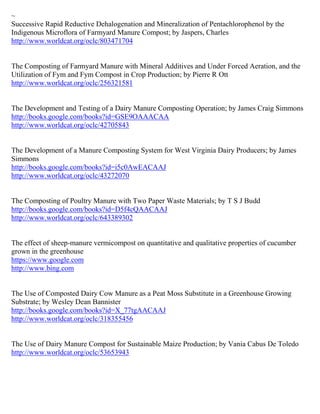 ~
Successive Rapid Reductive Dehalogenation and Mineralization of Pentachlorophenol by the
Indigenous Microflora of Farmyard Manure Compost; by Jaspers, Charles
http://www.worldcat.org/oclc/803471704


The Composting of Farmyard Manure with Mineral Additives and Under Forced Aeration, and the
Utilization of Fym and Fym Compost in Crop Production; by Pierre R Ott
http://www.worldcat.org/oclc/256321581


The Development and Testing of a Dairy Manure Composting Operation; by James Craig Simmons
http://books.google.com/books?id=GSE9OAAACAA
http://www.worldcat.org/oclc/42705843


The Development of a Manure Composting System for West Virginia Dairy Producers; by James
Simmons
http://books.google.com/books?id=i5c0AwEACAAJ
http://www.worldcat.org/oclc/43272070


The Composting of Poultry Manure with Two Paper Waste Materials; by T S J Budd
http://books.google.com/books?id=D5f4cQAACAAJ
http://www.worldcat.org/oclc/643389302


The effect of sheep-manure vermicompost on quantitative and qualitative properties of cucumber
grown in the greenhouse
https://www.google.com
http://www.bing.com


The Use of Composted Dairy Cow Manure as a Peat Moss Substitute in a Greenhouse Growing
Substrate; by Wesley Dean Bannister
http://books.google.com/books?id=X_77tgAACAAJ
http://www.worldcat.org/oclc/318355456


The Use of Dairy Manure Compost for Sustainable Maize Production; by Vania Cabus De Toledo
http://www.worldcat.org/oclc/53653943
 