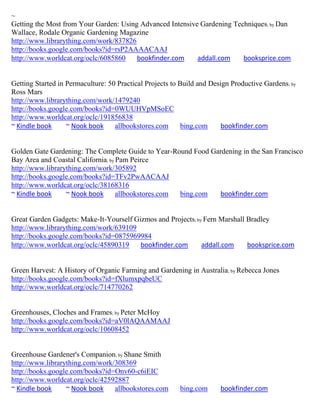 ~
Getting the Most from Your Garden: Using Advanced Intensive Gardening Techniques; by Dan
Wallace, Rodale Organic Gardening Magazine
http://www.librarything.com/work/837826
http://books.google.com/books?id=rsP2AAAACAAJ
http://www.worldcat.org/oclc/6085860    bookfinder.com     addall.com    booksprice.com


Getting Started in Permaculture: 50 Practical Projects to Build and Design Productive Gardens; by
Ross Mars
http://www.librarything.com/work/1479240
http://books.google.com/books?id=0WUUHVpMSoEC
http://www.worldcat.org/oclc/191856838
~ Kindle book      ~ Nook book     allbookstores.com       bing.com     bookfinder.com


Golden Gate Gardening: The Complete Guide to Year-Round Food Gardening in the San Francisco
Bay Area and Coastal California; by Pam Peirce
http://www.librarything.com/work/305892
http://books.google.com/books?id=TFv2PwAACAAJ
http://www.worldcat.org/oclc/38168316
~ Kindle book     ~ Nook book       allbookstores.com bing.com  bookfinder.com


Great Garden Gadgets: Make-It-Yourself Gizmos and Projects; by Fern Marshall Bradley
http://www.librarything.com/work/639109
http://books.google.com/books?id=0875969984
http://www.worldcat.org/oclc/45890319    bookfinder.com       addall.com     booksprice.com


Green Harvest: A History of Organic Farming and Gardening in Australia; by Rebecca Jones
http://books.google.com/books?id=fXlumxpqbeUC
http://www.worldcat.org/oclc/714770262


Greenhouses, Cloches and Frames; by Peter McHoy
http://books.google.com/books?id=aV0lAQAAMAAJ
http://www.worldcat.org/oclc/10608452


Greenhouse Gardener's Companion; by Shane Smith
http://www.librarything.com/work/308369
http://books.google.com/books?id=Onv60-c6iEIC
http://www.worldcat.org/oclc/42592887
~ Kindle book     ~ Nook book    allbookstores.com       bing.com      bookfinder.com
 