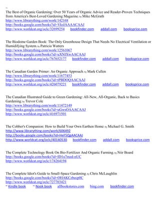 ~
The Best of Organic Gardening: Over 50 Years of Organic Advice and Reader-Proven Techniques
from America's Best-Loved Gardening Magazine; by Mike McGrath
http://www.librarything.com/work/142168
http://books.google.com/books?id=VksIAAAACAAJ
http://www.worldcat.org/oclc/32699254    bookfinder.com     addall.com     booksprice.com


The Biodome Garden Book: The Only Greenhouse Design That Needs No Electrical Ventilation or
Humidifying System; by Patricia Watters
http://www.librarything.com/work/12561067
http://books.google.com/books?id=uXNIXwAACAAJ
http://www.worldcat.org/oclc/767652177    bookfinder.com  addall.com     booksprice.com


The Canadian Garden Primer: An Organic Approach; by Mark Cullen
http://www.librarything.com/work/11677453
http://books.google.com/books?id=tPBDOQAACAAJ
http://www.worldcat.org/oclc/426079221    bookfinder.com     addall.com      booksprice.com


The Canadian Illustrated Guide to Green Gardening: All-New, All-Organic, Back to Basics
Gardening; by Trevor Cole
http://www.librarything.com/work/11472149
http://books.google.com/books?id=uGwsOAAACAAJ
http://www.worldcat.org/oclc/416971501


The Cobber's Companion: How to Build Your Own Earthen Home; by Michael G. Smith
http://www.librarything.com/work/606492
http://books.google.com/books?id=HeF5QgAACAAJ
http://www.worldcat.org/oclc/40140530   bookfinder.com    addall.com      booksprice.com


The Complete Technology Book On Bio-Fertilizer And Organic Farming; by Niir Board
http://books.google.com/books?id=ID1u7mzd-nUC
http://www.worldcat.org/oclc/174264194


The Complete Idiot's Guide to Small-Space Gardening; by Chris McLaughlin
http://books.google.com/books?id=OHAKCzbecp0C
http://www.worldcat.org/oclc/727703421
~ Kindle book     ~ Nook book    allbookstores.com      bing.com   bookfinder.com
 