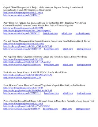 ~
Organic Weed Management: A Project of the Northeast Organic Farming Association of
Massachusetts (Hands-On Organics); by Steve Gilman
http://www.librarything.com/work/3770411
http://www.worldcat.org/oclc/51460417


Panty Hose, Hot Peppers, Tea Bags, and More for the Garden: 1001 Ingenious Ways to Use
Common Household Items to Control Weeds, Beat Pests ; by Yankee Magazine
http://www.librarything.com/work/4052024
http://books.google.com/books?id=_XMGMstgtm8C
http://www.worldcat.org/oclc/58604552    bookfinder.com      addall.com     booksprice.com


Pest and Disease Management for Organic Farmers, Growers and Smallholders; by Gareth Davies
http://www.librarything.com/work/11858090
http://books.google.com/books?id=_-SNRAAACAAJ
http://www.worldcat.org/oclc/540161749    bookfinder.com     addall.com      booksprice.com


Pest Repellent Plants: Organic Solutions to Garden and Household Pests; by Penny Woodward
http://www.librarything.com/work/3635277
http://books.google.com/books?id=1J5_ygAACAAJ
http://www.worldcat.org/oclc/222194492       bookfinder.com    addall.com       booksprice.com


Pesticides and Breast Cancer: A WAKE UP CALL; by Dr Meriel Watts
http://books.google.com/books?id=JF6NNQAACAAJ
http://www.worldcat.org/oclc/229447336


Pests: How to Control Them on Fruit and Vegetables (Organic Handbook); by Pauline Pears
http://www.librarything.com/work/1740543
http://books.google.com/books?id=9QJaAAAACAAJ
http://www.worldcat.org/oclc/222135311    bookfinder.com      addall.com      booksprice.com


Pests of the Garden and Small Farm: A Grower's Guide to Using Less Pesticide ; by Mary Louise Flint
http://www.librarything.com/work/1518615
http://books.google.com/books?id=yJYyL9CC82sC
http://www.worldcat.org/oclc/41158879    bookfinder.com      addall.com        booksprice.com
 