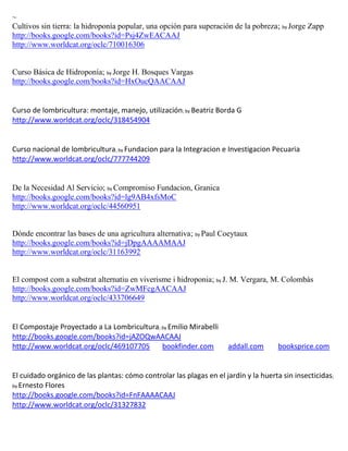 ~
Cultivos sin tierra: la hidroponía popular, una opción para superación de la pobreza; by Jorge Zapp
http://books.google.com/books?id=Psj4ZwEACAAJ
http://www.worldcat.org/oclc/710016306


Curso Básica de Hidroponía; by Jorge H. Bosques Vargas
http://books.google.com/books?id=HxOucQAACAAJ


                                                       ; by Beatriz   Borda G
http://www.worldcat.org/oclc/318454904


Curso nacional de lombricultura; by Fundacion para la Integracion e Investigacion Pecuaria
http://www.worldcat.org/oclc/777744209


De la Necesidad Al Servicio; by Compromiso Fundacion, Granica
http://books.google.com/books?id=lg9AB4xfsMoC
http://www.worldcat.org/oclc/44560951


Dónde encontrar las bases de una agricultura alternativa; by Paul Coeytaux
http://books.google.com/books?id=jDpgAAAAMAAJ
http://www.worldcat.org/oclc/31163992


El compost com a substrat alternatiu en viverisme i hidroponia; by J. M. Vergara, M. Colombàs
http://books.google.com/books?id=ZwMFcgAACAAJ
http://www.worldcat.org/oclc/433706649


El Compostaje Proyectado a La Lombricultura; by Emilio Mirabelli
http://books.google.com/books?id=jAZOQwAACAAJ
http://www.worldcat.org/oclc/469107705       bookfinder.com              addall.com   booksprice.com


El cuidado orgánico de las plantas: cómo controlar las plagas en el jardín y la huerta sin insecticidas;
by Ernesto Flores
http://books.google.com/books?id=FnFAAAACAAJ
http://www.worldcat.org/oclc/31327832
 