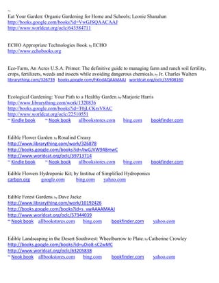 ~
Eat Your Garden: Organic Gardening for Home and Schools; Leonie Shanahan
http://books.google.com/books?id=VwGJSQAACAAJ
http://www.worldcat.org/oclc/643584711


ECHO Appropriate Technologies Book; by ECHO
http://www.echobooks.org


Eco-Farm, An Acres U.S.A. Primer: The definitive guide to managing farm and ranch soil fertility,
crops, fertilizers, weeds and insects while avoiding dangerous chemicals; by Jr. Charles Walters
librarything.com/326739 books.google.com/hKodAQAAMAAJ worldcat.org/oclc/35908160


Ecological Gardening: Your Path to a Healthy Garden; by Marjorie Harris
http://www.librarything.com/work/1320836
http://books.google.com/books?id=T0jLCKrsV8AC
http://www.worldcat.org/oclc/22510551
~ Kindle book     ~ Nook book     allbookstores.com     bing.com      bookfinder.com


Edible Flower Garden; by Rosalind Creasy
http://www.librarything.com/work/326878
http://books.google.com/books?id=AwGJVW948mwC
http://www.worldcat.org/oclc/39713714
~ Kindle book    ~ Nook book      allbookstores.com     bing.com       bookfinder.com

Edible Flowers Hydroponic Kit; by Institue of Simplified Hydroponics
carbon.org     google.com       bing.com       yahoo.com


Edible Forest Gardens; by Dave Jacke
http://www.librarything.com/work/10192426
http://books.google.com/books?id=s_vwAAAAMAAJ
http://www.worldcat.org/oclc/57344039
~ Nook book allbookstores.com        bing.com bookfinder.com           yahoo.com


Edible Landscaping in the Desert Southwest: Wheelbarrow to Plate; by Catherine Crowley
http://books.google.com/books?id=uDio8-sC2wMC
http://www.worldcat.org/oclc/63205838
~ Nook book allbookstores.com       bing.com    bookfinder.com        yahoo.com
 