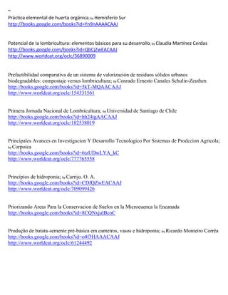 ~
Práctica elemental de huerta orgánica; by Hemisferio Sur
http://books.google.com/books?id=Yn9nAAAACAAJ


                                                                  ; by
http://books.google.com/books?id=QbCjZwEACAAJ
http://www.worldcat.org/oclc/36890009


Prefactibilidad comparativa de un sistema de valorización de residuos sólidos urbanos
biodegradables: compostaje versus lombricultura; by Conrado Ernesto Canales Schulin-Zeuthen
http://books.google.com/books?id=5kT-MQAACAAJ
http://www.worldcat.org/oclc/154331561


Primera Jornada Nacional de Lombricultura; by Universidad de Santiago de Chile
http://books.google.com/books?id=hh24tgAACAAJ
http://www.worldcat.org/oclc/182538019


Principales Avances en Investigacion Y Desarrollo Tecnologico Por Sistemas de Prodccion Agricola;
by Corpoica
http://books.google.com/books?id=6tzUDwLYA_kC
http://www.worldcat.org/oclc/777765558


Princípios de hidroponia; by Carrijo. O. A.
http://books.google.com/books?id=CDfQZwEACAAJ
http://www.worldcat.org/oclc/709099426


Priorizando Areas Para la Conservacion de Suelos en la Microcuenca la Encanada
http://books.google.com/books?id=8CQNxjulBcoC


Produção de batata-semente pré-básica em canteiros, vasos e hidroponia; by Ricardo Monteiro Corrêa
http://books.google.com/books?id=o4f3HAAACAAJ
http://www.worldcat.org/oclc/61244492
 