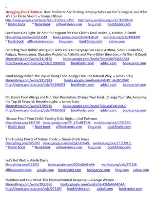 ~
Drugging Our Children: How Profiteers Are Pushing Antipsychotics on Our Youngest, and What
We Can Do to Stop It; by Sharna Olfman
http://books.google.com/books?id=LYvOnrx-wfYC       http://www.worldcat.org/oclc/745980498
~ Kindle book       ~ Nook book       allbookstores.com   bing.com       bookfinder.com

Feed Your Kids Right: Dr. Smith's Program for Your Child's Total Health; by Lendon H. Smith
librarything.com/work/551514        books.google.com/q2aPdv1y8-UC     worldcat.org/oclc/4493409
~ Nook book allbookstores.com           bing.com     bookfinder.com       yahoo.com

Detecting Your Hidden Allergies: Foods You Eat Everyday Can Cause Asthma, Sinus, Headaches,
Fatigue, Nervousness, Digestive Problems, Arthritis and Many Other Disorders; by William G Crook
librarything.com/work/2410176          books.google.com/books?id=w3UrPQAACAAJ
http://www.worldcat.org/oclc/19068905       bookfinder.com      addall.com      booksprice.com


Food Allergy Relief: The Joys of Being Food-Allergy Free, the Natural Way; by James Braly
librarything.com/work/5317883            books.google.com/books?id=P7_akdEOJOAC
http://www.worldcat.org/oclc/44268078        bookfinder.com       addall.com      booksprice.com


Dr. Braly's Food Allergy and Nutrition Revolution: Change Your Food , Change Your Life, Featuring
the Top 10 Research Breakthroughs; by James Braly
librarything.com/work/2709970           books.google.com/books?id=upaYVKLIosUC
http://www.worldcat.org/oclc/44965038         bookfinder.com     addall.com     booksprice.com

Disease-Proof Your Child: Feeding Kids Right; by Joel Fuhrman
librarything.com/1445760 books.google.com/-W_LYnBFIY8C worldcat.org/oclc/57452540
~ Kindle book       ~ Nook book       allbookstores.com   bing.com       bookfinder.com


The Healing Power of Nature Foods; by Susan Smith Jones
librarything.com/5850867 books.google.com/raxZgkAhOw0C worldcat.org/oclc/173239121
~ Kindle book       ~ Nook book       allbookstores.com   bing.com       bookfinder.com


Let's Get Well; by Adelle Davis
librarything.com/153373           books.google.com/0CDoQ6AEwAA       worldcat.org/oclc/271938
allbookstores.com     google.com        bookfinder.com    booksprice.com      bing.com       yahoo.com

Nutrition and Your Mind: The Psychochemical Response; by George Watson
librarything.com/work/2933656       books.google.com/books?id=CJMjAAAACAAJ
http://www.worldcat.org/oclc/277194     bookfinder.com      addall.com booksprice.com
 
