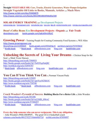 ~
Straight VEGETABLE OIL Cars, Trucks, Electric Generators, Water Pumps-Irrigation
Straight Vegetable Oil Links to Books, Manuals, Articles and Much More
http://www.scribd.com/doc/93406879
http://www.calameo.com/books/00139810833f44e83a7d4


SOLAR ENERGY TRAINING and Development Projects
solarenergy.org homepower.com norcalsolar.org ises.org dgs.de protermosolar.com energy.sourceguides.com


Dean's Coffee Beans Eco Development Projects - Organic and Fair Trade
deansbeans.com        books.google.com/IqXuk9mURjUC


Growing Power - Training People for Creating Community Food Systems by Will Allen
http://www.growingpower.org
librarything.com/11993624     books.google.com/nf55k2hlg-IC worldcat.org/oclc/757470632
~ Kindle book      ~ Nook book      allbookstores.com     bing.com      bookfinder.com


Unlocking the Secrets of Living Your Dreams ~ Chicken Soup for the
Soul ; by Mark Victor Hansen
http://librarything.com/work/7580935
http://books.google.com/books?id=TuESYqr9mQIC
http://worldcat.org/oclc/52854787
~ Nook book allbookstores.com       bing.com bookfinder.com              yahoo.com


You Can If You Think You Can; by Norman Vincent Peale
http://librarything.com/work/125895
http://books.google.com/books?id=xpzYyyN2XkUC
http://www.worldcat.org/oclc/730748
~ Kindle book       ~ Nook book   allbookstores.com       bing.com      bookfinder.com


Coach Wooden's Pyramid of Success: Building Blocks For a Better Life; by John Wooden
http://librarything.com/work/303206
http://books.google.com/books?id=tu23SID_8WwC
http://www.worldcat.org/oclc/57366457
~ Kindle book       ~ Nook book   allbookstores.com       bing.com      bookfinder.com


Every day help someone who can never reciprocate. This is my obligation.
~ John Wooden's PHILOSOPHY, The great UCLA basketball coach
calameo.com/books/00127522718a6e0fef72d scribd.com/doc/87058897
 