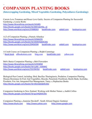~

COMPANION PLANTING BOOKS
(Intercropping Gardening, Mixed Vegetables Gardening, Polycultures Gardening):


Carrots Love Tomatoes and Roses Love Garlic: Secrets of Companion Planting for Successful
Gardening; by Louise Riotte
http://www.librarything.com/work/141405
http://books.google.com/books?id=MtFvQnYDy_sC
http://www.worldcat.org/oclc/37688263     bookfinder.com     addall.com      booksprice.com


A-Z of Companion Planting; by Pamela Allardice
http://www.librarything.com/work/10584295
http://books.google.com/books?id=OD4iHQAACAAJ
http://www.worldcat.org/oclc/29456594       bookfinder.com       addall.com     booksprice.com


A Crash Course on Companion Planting; by Ralph Cummings
~ Nook book allbookstores.com     bing.com      bookfinder.com         yahoo.com


Bob's Basics Companion Planting; by Bob Flowerdew
http://www.librarything.com/work/12593858
http://books.google.com/books?id=LyWr_nVIKNYC
http://www.worldcat.org/oclc/755704762      bookfinder.com        addall.com      booksprice.com


Biological Pest Control, including: Bird, Bacillus Thuringiensis, Predation, Companion Planting,
Disease Resistance In Fruit And Vegetables, Biocide, Parasitoid, Pyrethrum, Beetle Bank, Scoliidae,
Pyrethrin, Fire Ant, Integrated Pest Management, Tansy; by Hephaestus Books
http://books.google.com/books?id=OGmQSQAACAAJ


Companion Gardening in New Zealand: Working with Mother Nature; by Judith Collins
http://books.google.com/books?id=gvJIHQAACAAJ


Companion Planting; by Jeannine Davidoff - South African Organic Gardener
http://www.blurb.com       http://www.yahoo.com        http://www.google.com
 