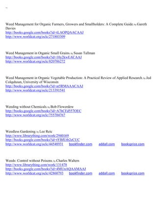 ~



Weed Management for Organic Farmers, Growers and Smallholders: A Complete Guide; by Gareth
Davies
http://books.google.com/books?id=tLAOPQAACAAJ
http://www.worldcat.org/oclc/271803309



Weed Management in Organic Small Grains; by Susan Tallman
http://books.google.com/books?id=10y2kwEACAAJ
http://www.worldcat.org/oclc/820786272



Weed Management in Organic Vegetable Production: A Practical Review of Applied Research ; by Jed
Colquhoun, University of Wisconsin
http://books.google.com/books?id=at5RMAAACAAJ
http://www.worldcat.org/oclc/213391541



Weeding without Chemicals; by Bob Flowerdew
http://books.google.com/books?id=A7hCFd557OEC
http://www.worldcat.org/oclc/755704767



Weedless Gardening; by Lee Reic
http://www.librarything.com/work/2940169
http://books.google.com/books?id=tYBfUtb2eCUC
http://www.worldcat.org/oclc/44548931    bookfinder.com      addall.com     booksprice.com



Weeds: Control without Poisons; by Charles Walters
http://www.librarything.com/work/131478
http://books.google.com/books?id=4MUnAQAAMAAJ
http://www.worldcat.org/oclc/42860793      bookfinder.com    addall.com     booksprice.com
 