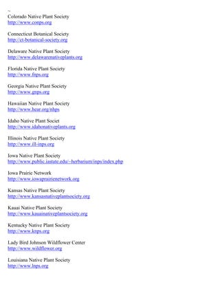~
Colorado Native Plant Society
http://www.conps.org

Connecticut Botanical Society
http://ct-botanical-society.org

Delaware Native Plant Society
http://www.delawarenativeplants.org

Florida Native Plant Society
http://www.fnps.org

Georgia Native Plant Society
http://www.gnps.org

Hawaiian Native Plant Society
http://www.hear.org/nhps

Idaho Native Plant Societ
http://www.idahonativeplants.org

Illinois Native Plant Society
http://www.ill-inps.org

Iowa Native Plant Society
http://www.public.iastate.edu/~herbarium/inps/index.php

Iowa Prairie Network
http://www.iowaprairienetwork.org

Kansas Native Plant Society
http://www.kansasnativeplantsociety.org

Kauai Native Plant Society
http://www.kauainativeplantsociety.org

Kentucky Native Plant Society
http://www.knps.org

Lady Bird Johnson Wildflower Center
http://www.wildflower.org

Louisiana Native Plant Society
http://www.lnps.org
 