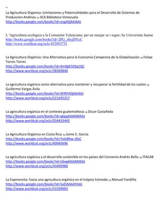 ~
La Agricultura Organica: Limitaciones y Potencialidades para el Desarrollo de Sistemas de
Produccion Andinos; by IICA Biblioteca Venezuela
http://books.google.com/books?id=sIsgAQAAIAAJ


L 'Agricultura ecològica a la Comunitat Valenciana: per un menjar sa i segur; by Universitat Jaume
http://books.google.com/books?id=2PG_zhyjDYcC
http://www.worldcat.org/oclc/432893731


La Agricultura Orgánica: Una Alternativa para la Economía Campesina de la Globalización; by Felipe
Torres Torres
http://books.google.com/books?id=4m9gK5E9q1QC
http://www.worldcat.org/oclc/38369840


La agricultura                                                                                 ; by


http://books.google.com/books?id=WIRFAQAAIAAJ
http://www.worldcat.org/oclc/221695257


                                                     ; by
http://books.google.com/books?id=qbpgAAAAMAAJ
http://www.worldcat.org/oclc/034433445


La Agricultura Orgánica en Costa Rica; by Jaime E. García
http://books.google.com/books?id=YoloBbw-zRsC
http://www.worldcat.org/oclc/40945696


La agricultura orgánica y el desarrollo sostenible en los países del Convenio Andrés Bello; by ITACAB
http://books.google.com/books?id=UbxgAAAAMAAJ
http://www.worldcat.org/oclc/43499980


La Esperanzita: hacia una agricultura orgánica en el trópico húmedo; by Manuel Fandiño
http://books.google.com/books?id=5yZIAAAAYAAJ
http://www.worldcat.org/oclc/51599003
 