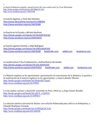 ~
La huerta hidroponica popular: manual tecnico del curso audiovisual; by Cesar Marulanda
http://books.google.com/books?id=cPLJMgEACAAJ
http://www.worldcat.org/oclc/778032394


La huerta organica; by Terre des Hommes
http://www.librarything.com/work/11988554
http://www.worldcat.org/oclc/34678188


La Huerta en la Escuela; by Miriam Kaufman
http://books.google.com/books?id=Ws9dOF2D2cgC
http://www.worldcat.org/oclc/434256075


La huerta organica familiar; by Alda Rodríguez
http://books.google.com/books?id=GfKGuAAACAAJ
http://www.worldcat.org/oclc/34678188          bookfinder.com             addall.com      booksprice.com



La Lombricultura Y Sus Fundamentos; by Rufino Rivero Hernández
http://books.google.com/books?id=Jo6-AAAACAAJ
http://www.worldcat.org/oclc/434791022        bookfinder.com   addall.com                  booksprice.com


La Materia orgánica en los agrosistemas: aproximación al conocimiento de la dinámica, la gestión y
la reutilización de la materia orgánica en los agrosistemas; by Juana Labrador Moreno
http://books.google.com/books?id=EbmLHLY3qssC
http://www.worldcat.org/oclc/41339921


La ruta andina: turismo y desarrollo sostenible en Perú y Bolivia; by Jorge Gómez Rendón
http://books.google.com/books?id=gTCE_v7g24UC
http://www.worldcat.org/oclc/213299411


La solución nutritiva universal de Steiner: una solución balanceada para cultivos en hidroponia; by
Eduardo Rodríguez Guzmán
http://books.google.com/books?id=5zTBYgEACAAJ
http://www.worldcat.org/oclc/651360398
 