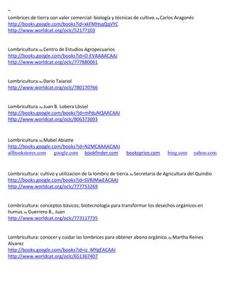 ~
Lombrices de tierra con valor comercial: biología y técnicas de cultivo; by Carlos Aragonés
http://books.google.com/books?id=xkFMHsqQqVYC
http://www.worldcat.org/oclc/52177103


Lombricultura; by Centro de Estudios Agropecuarios
http://books.google.com/books?id=O-EVAAAACAAJ
http://www.worldcat.org/oclc/777880061


Lombricultura; by
http://www.worldcat.org/oclc/780170766


Lombricultura; by Juan B. Lobera Lössel
http://books.google.com/books?id=mPduNQAACAAJ
http://www.worldcat.org/oclc/806373093



Lombricultura; by Mabel Abiatte
http://books.google.com/books?id=N2MCAAAACAAJ
allbookstores.com google.com bookfinder.com                booksprice.com      bing.com     yahoo.com



Lombricultura: cultivo y utilizacion de la lombriz de tierra; by Secretaria de Agricultura del Quindio
http://books.google.com/books?id=SVRJMwEACAAJ
http://www.worldcat.org/oclc/777753269


Lombricultura: conceptos básicos; biotecnología para transformar los desechos orgánicos en
humus; by Guerrero B., Juan
http://www.worldcat.org/oclc/773117735


Lombricultura: conocer y cuidar las lombrices para obtener abono orgánico; by Martha Reines
Alvarez
http://books.google.com/books?id=iz_MYgEACAAJ
http://www.worldcat.org/oclc/651367407
 