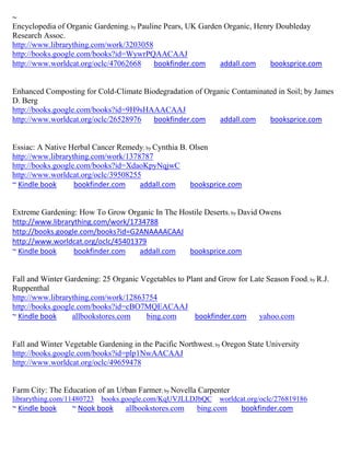 ~
Encyclopedia of Organic Gardening; by Pauline Pears, UK Garden Organic, Henry Doubleday
Research Assoc.
http://www.librarything.com/work/3203058
http://books.google.com/books?id=WywrPQAACAAJ
http://www.worldcat.org/oclc/47062668      bookfinder.com     addall.com    booksprice.com


Enhanced Composting for Cold-Climate Biodegradation of Organic Contaminated in Soil; by James
D. Berg
http://books.google.com/books?id=9H9sHAAACAAJ
http://www.worldcat.org/oclc/26528976   bookfinder.com     addall.com    booksprice.com


Essiac: A Native Herbal Cancer Remedy; by Cynthia B. Olsen
http://www.librarything.com/work/1378787
http://books.google.com/books?id=XdaoKpyNqjwC
http://www.worldcat.org/oclc/39508255
~ Kindle book      bookfinder.com    addall.com      booksprice.com


Extreme Gardening: How To Grow Organic In The Hostile Deserts; by David Owens
http://www.librarything.com/work/1734788
http://books.google.com/books?id=G2ANAAAACAAJ
http://www.worldcat.org/oclc/45401379
~ Kindle book     bookfinder.com   addall.com   booksprice.com


Fall and Winter Gardening: 25 Organic Vegetables to Plant and Grow for Late Season Food; by R.J.
Ruppenthal
http://www.librarything.com/work/12863754
http://books.google.com/books?id=cBO7MQEACAAJ
~ Kindle book     allbookstores.com    bing.com        bookfinder.com    yahoo.com


Fall and Winter Vegetable Gardening in the Pacific Northwest; by Oregon State University
http://books.google.com/books?id=plp1NwAACAAJ
http://www.worldcat.org/oclc/49659478


Farm City: The Education of an Urban Farmer; by Novella Carpenter
librarything.com/11480723   books.google.com/KqUVJLLDJbQC      worldcat.org/oclc/276819186
~ Kindle book     ~ Nook book     allbookstores.com     bing.com      bookfinder.com
 